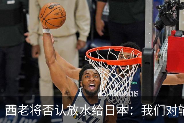 西老将否认放水给日本：我们对输球是最失望的